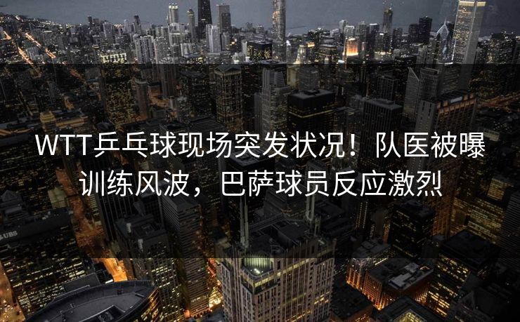 WTT乒乓球现场突发状况！队医被曝训练风波，巴萨球员反应激烈