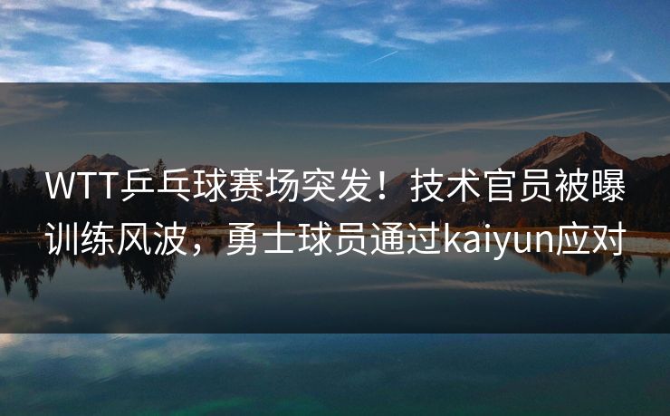 WTT乒乓球赛场突发！技术官员被曝训练风波，勇士球员通过kaiyun应对