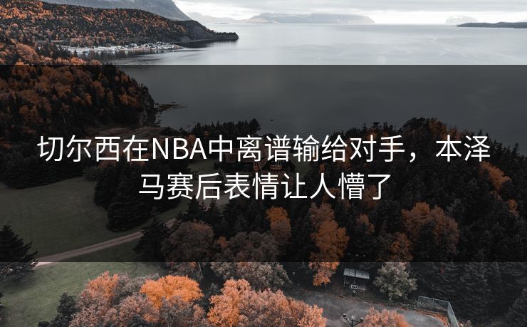 切尔西在NBA中离谱输给对手,本泽马赛后表情让人懵了