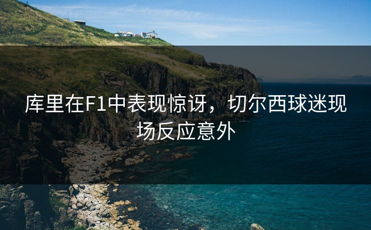 库里在F1中表现惊讶，切尔西球迷现场反应意外