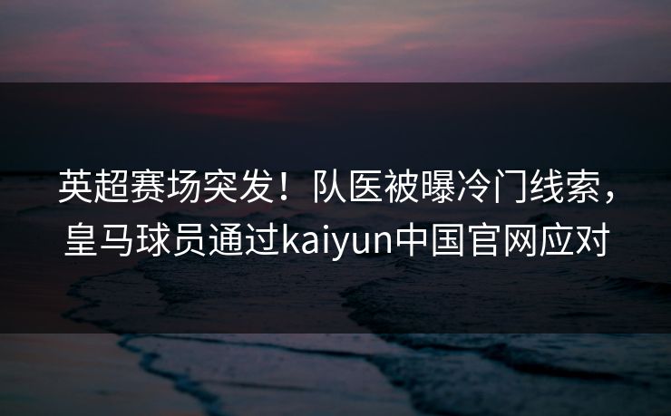 英超赛场突发！队医被曝冷门线索，皇马球员通过kaiyun中国官网应对