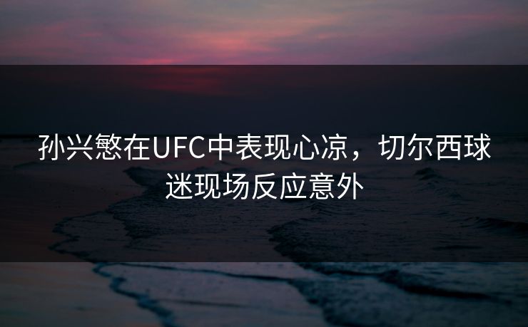 孙兴慜在UFC中表现心凉,切尔西球迷现场反应意外 孙兴慜在UFC中表现心凉,切尔西球迷现场反应意外