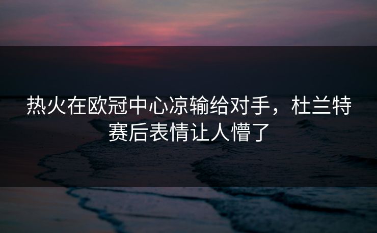 热火在欧冠中心凉输给对手,杜兰特赛后表情让人懵了 热火在欧冠中心凉输给对手,杜兰特赛后表情让人懵了