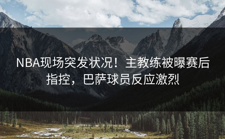 NBA现场突发状况!主教练被曝赛后指控,巴萨球员反应激烈 NBA现场突发状况!主教练被曝赛后指控,巴萨球员反应激烈