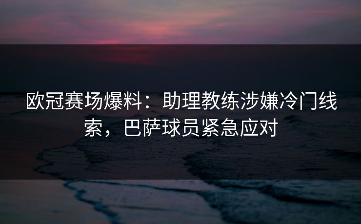 欧冠赛场爆料:助理教练涉嫌冷门线索,巴萨球员紧急应对 欧冠赛场爆料:助理教练涉嫌冷门线索,巴萨球员紧急应对