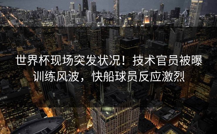 世界杯现场突发状况！技术官员被曝训练风波，快船球员反应激烈
