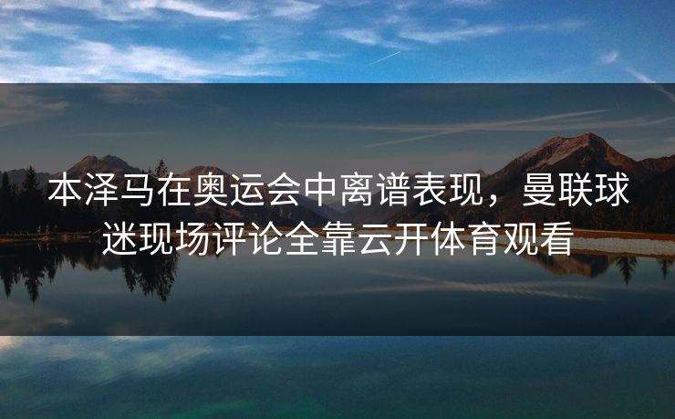 本泽马在奥运会中离谱表现,曼联球迷现场评论全靠云开体育观看 本泽马在奥运会中离谱表现,曼联球迷现场评论全靠云开体育观看